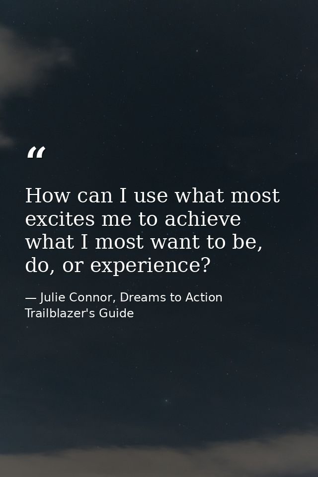How can I use what most excites me to achieve what I most want to be, do, or experience? — Julie Connor, Dreams to Action Trailblazer's Guide