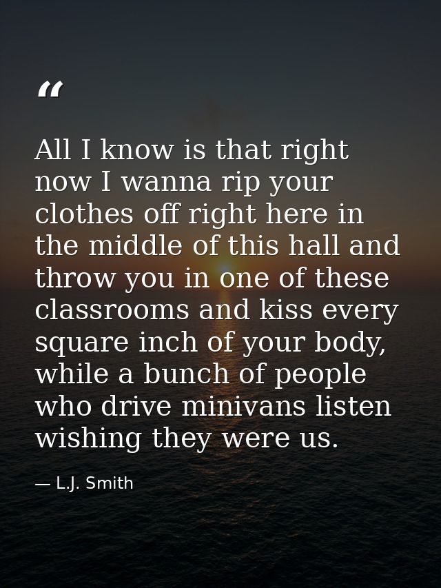 All I know is that right now I wanna rip your clothes off right here in the middle of this hall and throw you in one of  — L.J. Smith