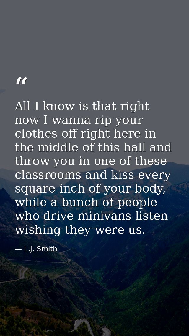All I know is that right now I wanna rip your clothes off right here in the middle of this hall and throw you in one of  — L.J. Smith