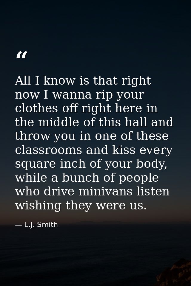 All I know is that right now I wanna rip your clothes off right here in the middle of this hall and throw you in one of  — L.J. Smith
