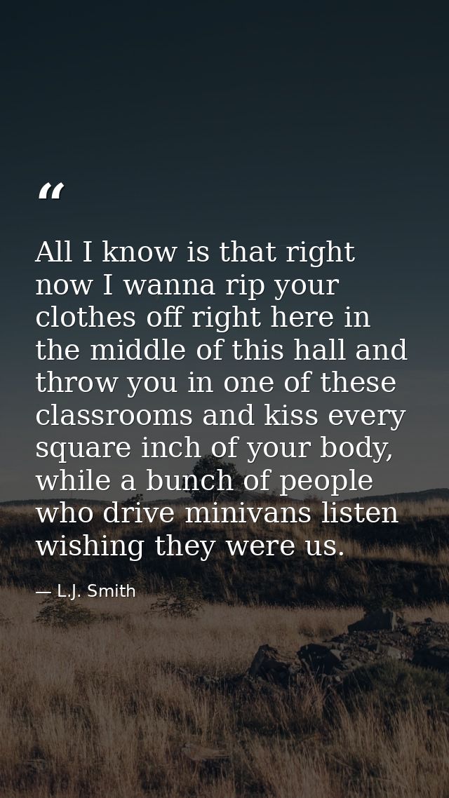 All I know is that right now I wanna rip your clothes off right here in the middle of this hall and throw you in one of  — L.J. Smith