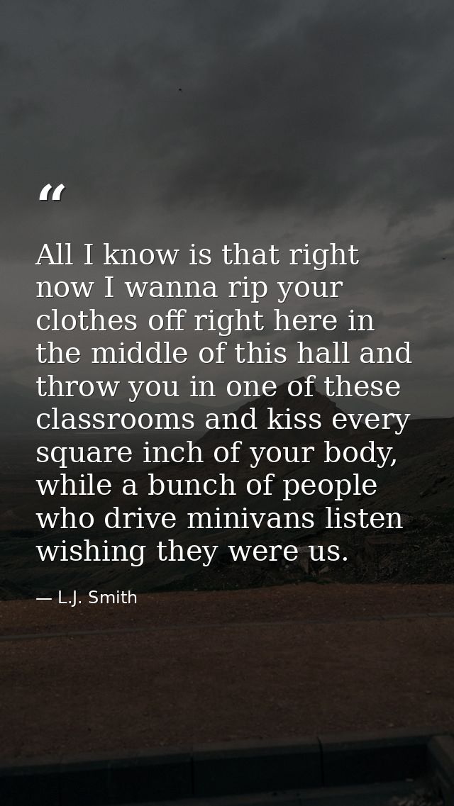 All I know is that right now I wanna rip your clothes off right here in the middle of this hall and throw you in one of  — L.J. Smith