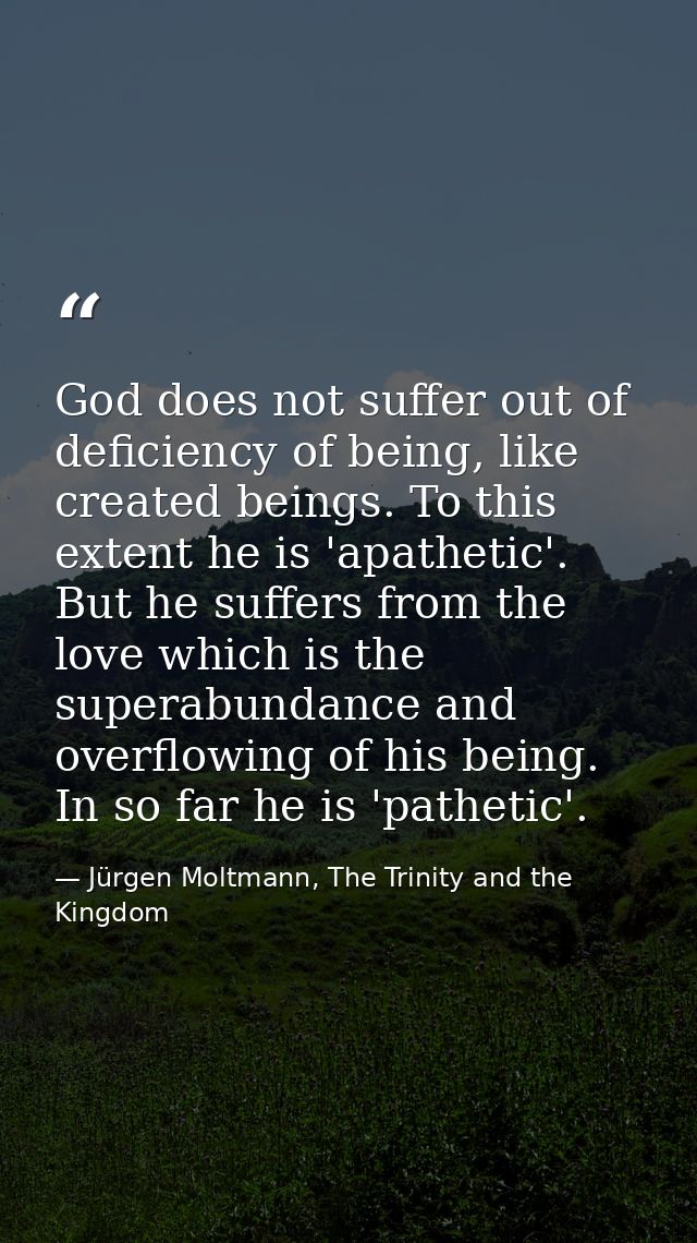God does not suffer out of deficiency of being, like created beings. To this extent he is 'apathetic'. But he suffers fr — Jürgen Moltmann, The Trinity and the Kingdom