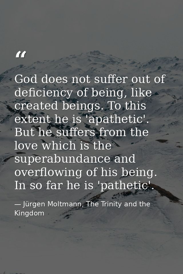 God does not suffer out of deficiency of being, like created beings. To this extent he is 'apathetic'. But he suffers fr — Jürgen Moltmann, The Trinity and the Kingdom