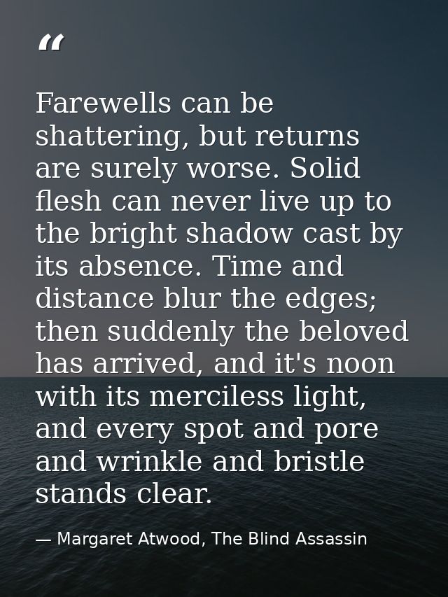 Farewells can be shattering, but returns are surely worse. Solid flesh can never live up to the bright shadow cast by it — Margaret Atwood, The Blind Assassin