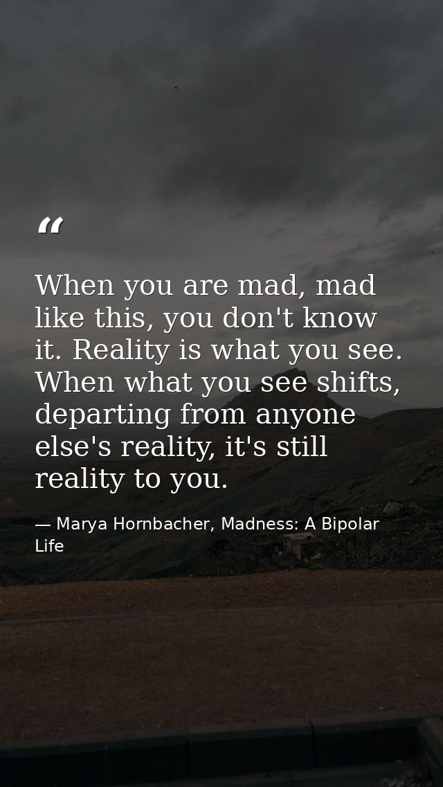 When you are mad, mad like this, you don't know it. Reality is what you see. When what you see shifts, departing from an — Marya Hornbacher, Madness: A Bipolar Life