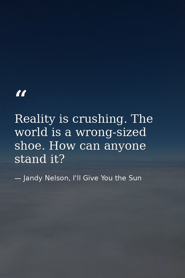 Reality is crushing. The world is a wrong-sized shoe. How can anyone stand it? — Jandy Nelson, I'll Give You the Sun