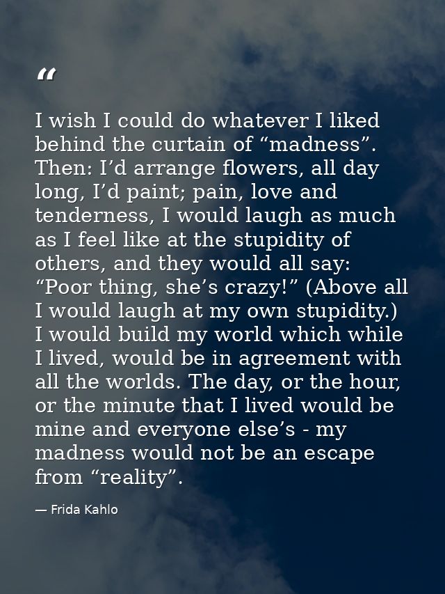 I wish I could do whatever I liked behind the curtain of “madness”. Then: I’d arrange flowers, all day long, I’d paint;  — Frida Kahlo
