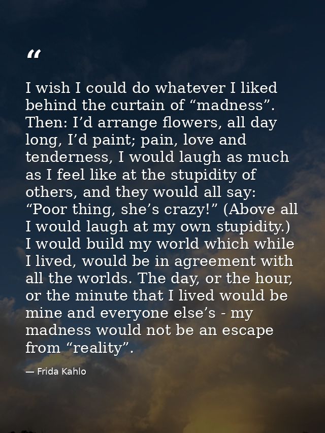 I wish I could do whatever I liked behind the curtain of “madness”. Then: I’d arrange flowers, all day long, I’d paint;  — Frida Kahlo
