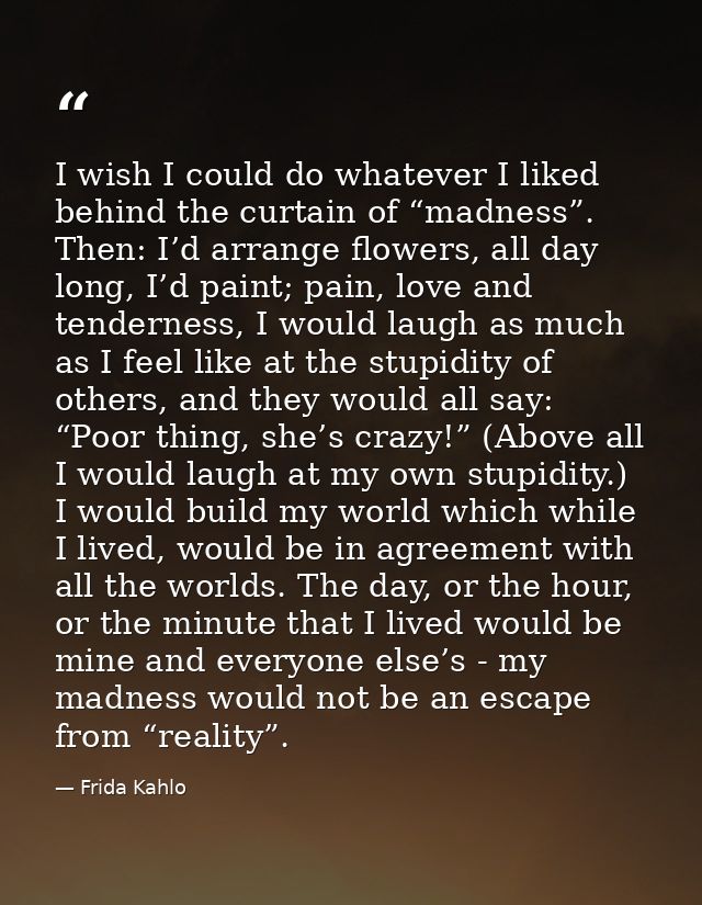 I wish I could do whatever I liked behind the curtain of “madness”. Then: I’d arrange flowers, all day long, I’d paint;  — Frida Kahlo
