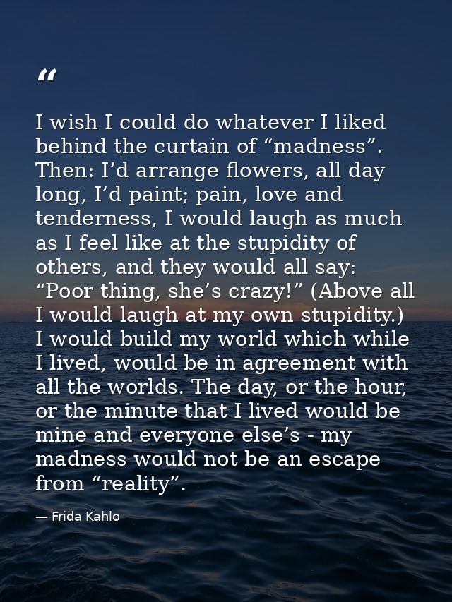 I wish I could do whatever I liked behind the curtain of “madness”. Then: I’d arrange flowers, all day long, I’d paint;  — Frida Kahlo