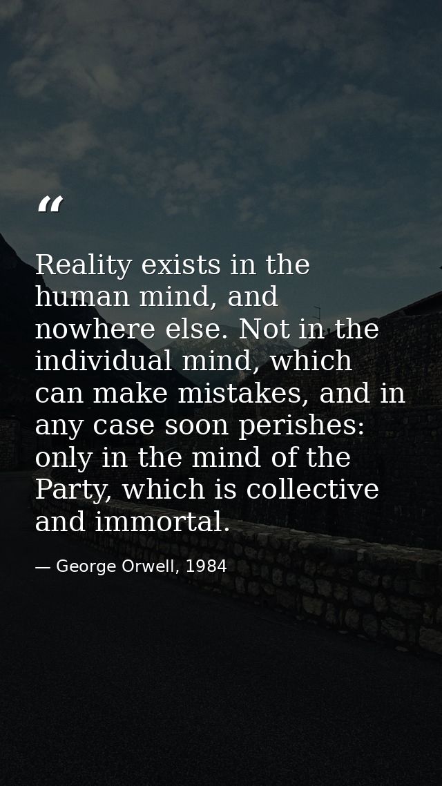 Reality exists in the human mind, and nowhere else. Not in the individual mind, which can make mistakes, and in any case — George Orwell, 1984
