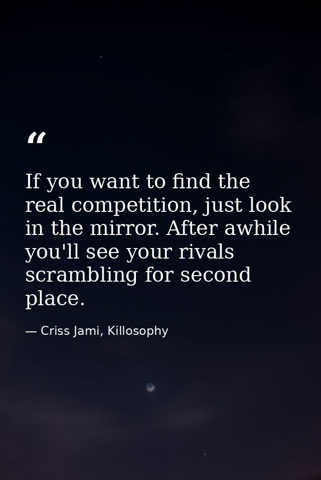 If you want to find the real competition, just look in the mirror. After awhile you'll see your rivals scrambling for se — Criss Jami, Killosophy