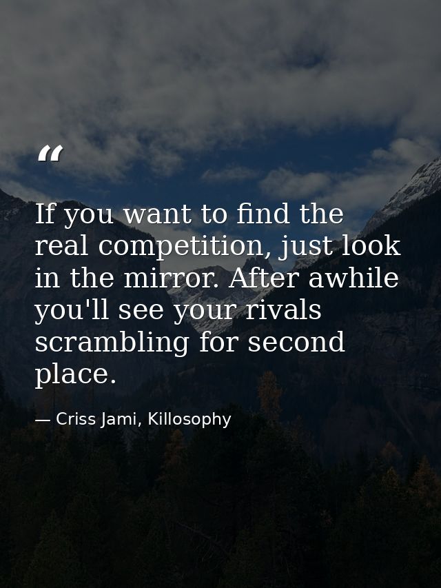 If you want to find the real competition, just look in the mirror. After awhile you'll see your rivals scrambling for se — Criss Jami, Killosophy