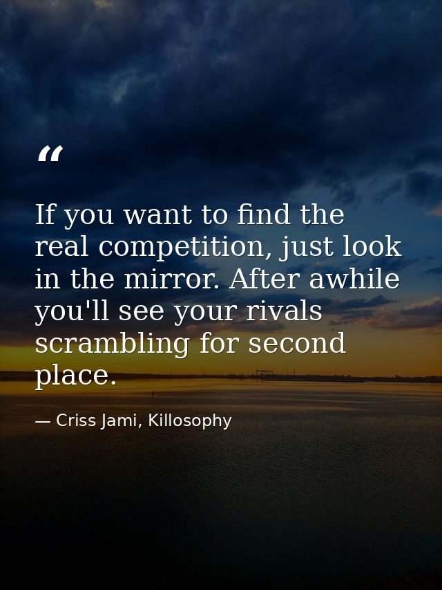 If you want to find the real competition, just look in the mirror. After awhile you'll see your rivals scrambling for se — Criss Jami, Killosophy