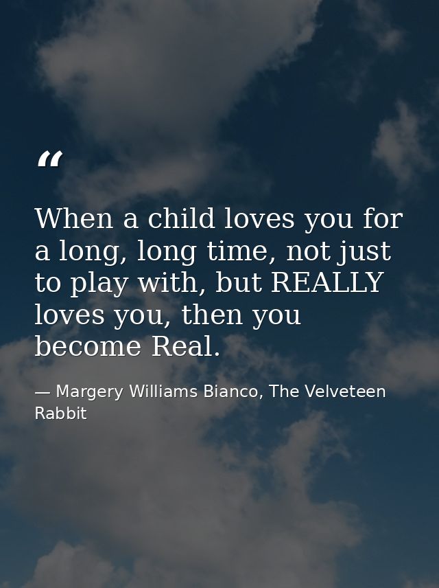When a child loves you for a long, long time, not just to play with, but REALLY loves you, then you become Real. — Margery Williams Bianco, The Velveteen Rabbit