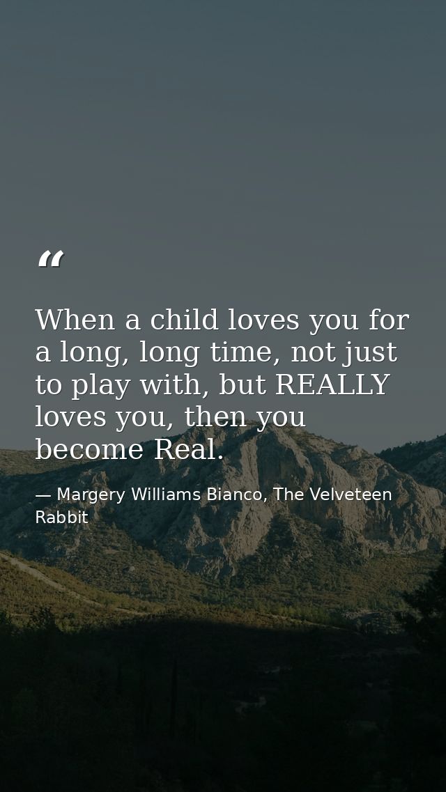 When a child loves you for a long, long time, not just to play with, but REALLY loves you, then you become Real. — Margery Williams Bianco, The Velveteen Rabbit