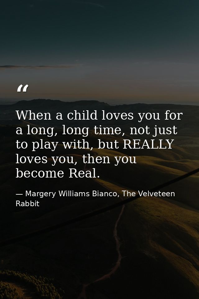 When a child loves you for a long, long time, not just to play with, but REALLY loves you, then you become Real. — Margery Williams Bianco, The Velveteen Rabbit
