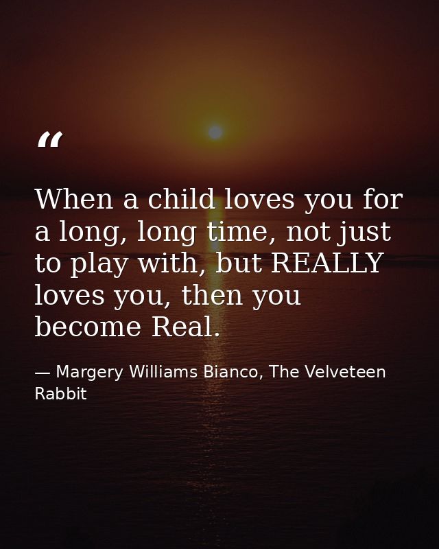 When a child loves you for a long, long time, not just to play with, but REALLY loves you, then you become Real. — Margery Williams Bianco, The Velveteen Rabbit