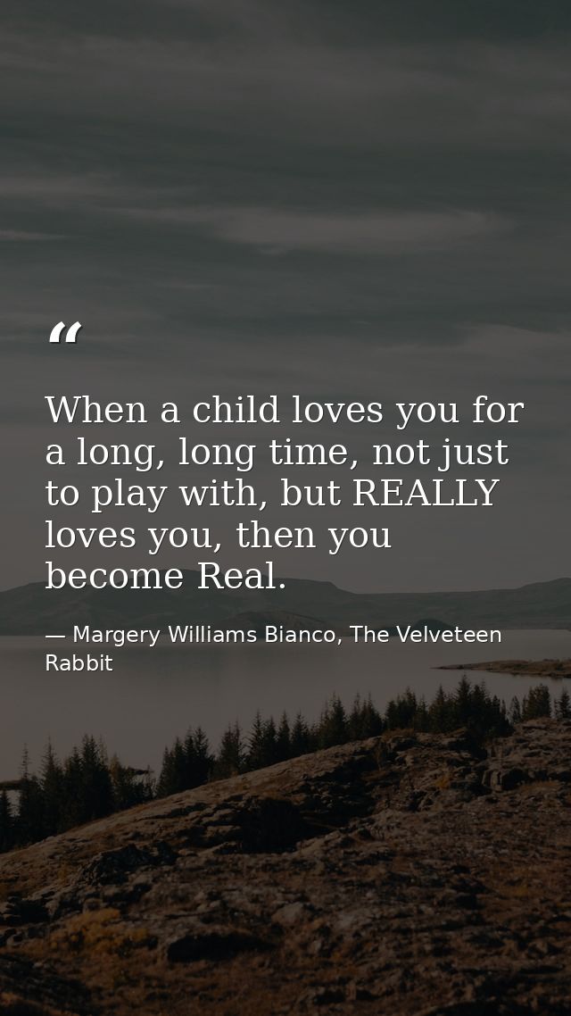 When a child loves you for a long, long time, not just to play with, but REALLY loves you, then you become Real. — Margery Williams Bianco, The Velveteen Rabbit