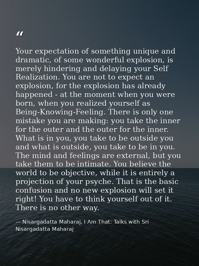 Your expectation of something unique and dramatic, of some wonderful explosion, is merely hindering and delaying your Se — Nisargadatta Maharaj, I Am That: Talks with Sri Nisargadatta Maharaj