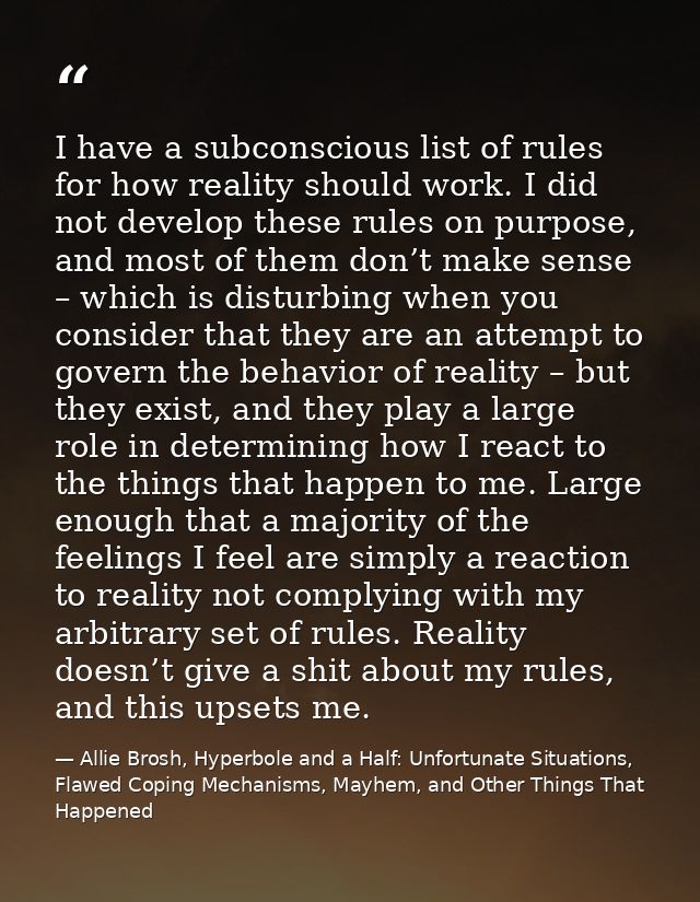 I have a subconscious list of rules for how reality should work. I did not develop these rules on purpose, and most of t — Allie Brosh, Hyperbole and a Half: Unfortunate Situations, Flawed Coping Mechanisms, Mayhem, and Other Things That Happened