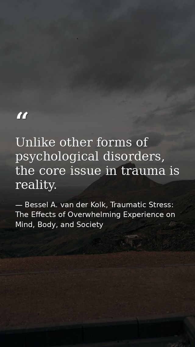 Unlike other forms of psychological disorders, the core issue in trauma is reality. — Bessel A. van der Kolk, Traumatic Stress: The Effects of Overwhelming Experience on Mind, Body, and Society