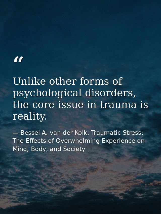 Unlike other forms of psychological disorders, the core issue in trauma is reality. — Bessel A. van der Kolk, Traumatic Stress: The Effects of Overwhelming Experience on Mind, Body, and Society