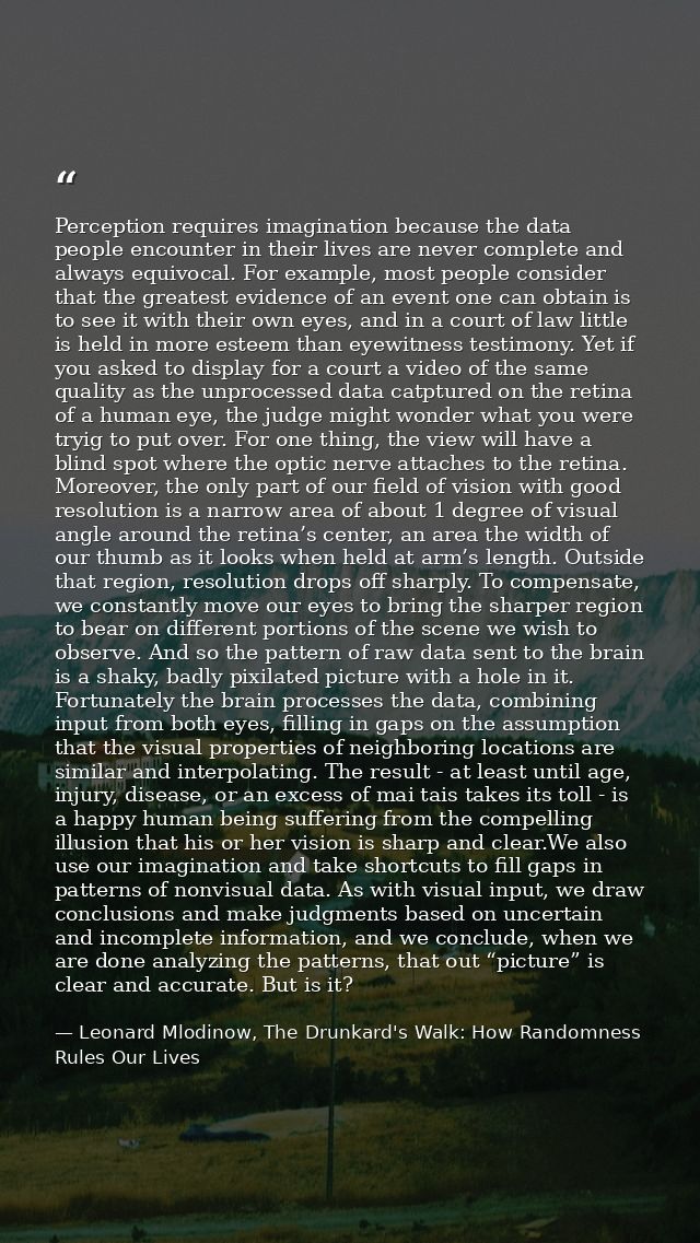 Perception requires imagination because the data people encounter in their lives are never complete and always equivocal — Leonard Mlodinow, The Drunkard's Walk: How Randomness Rules Our Lives