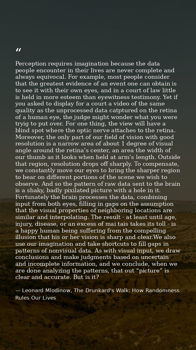 Perception requires imagination because the data people encounter in their lives are never complete and always equivocal — Leonard Mlodinow, The Drunkard's Walk: How Randomness Rules Our Lives
