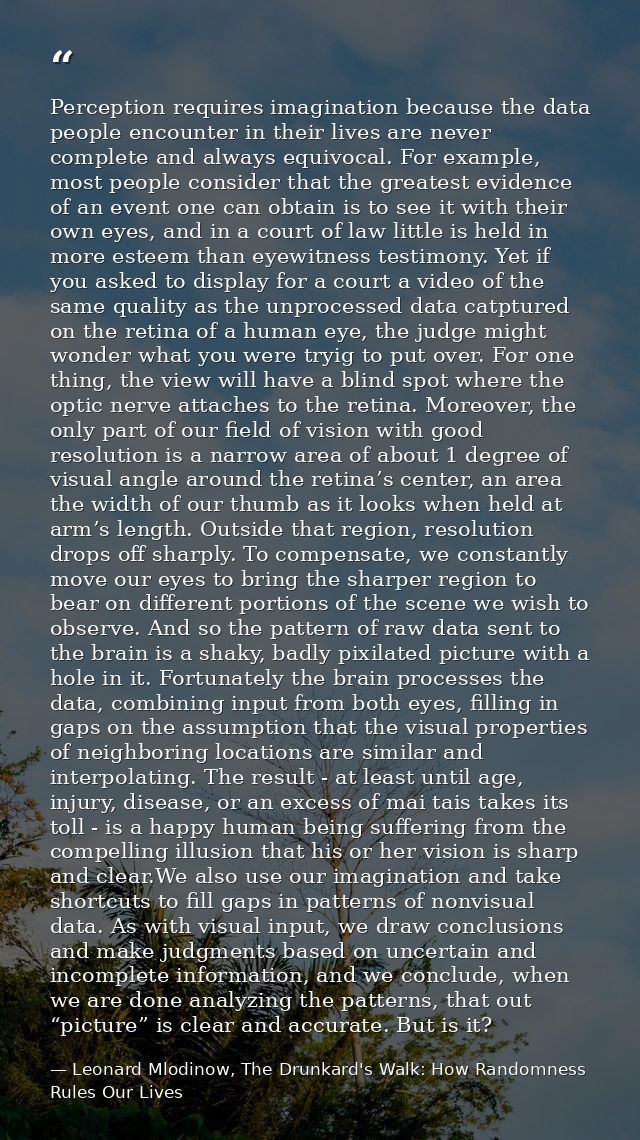 Perception requires imagination because the data people encounter in their lives are never complete and always equivocal — Leonard Mlodinow, The Drunkard's Walk: How Randomness Rules Our Lives