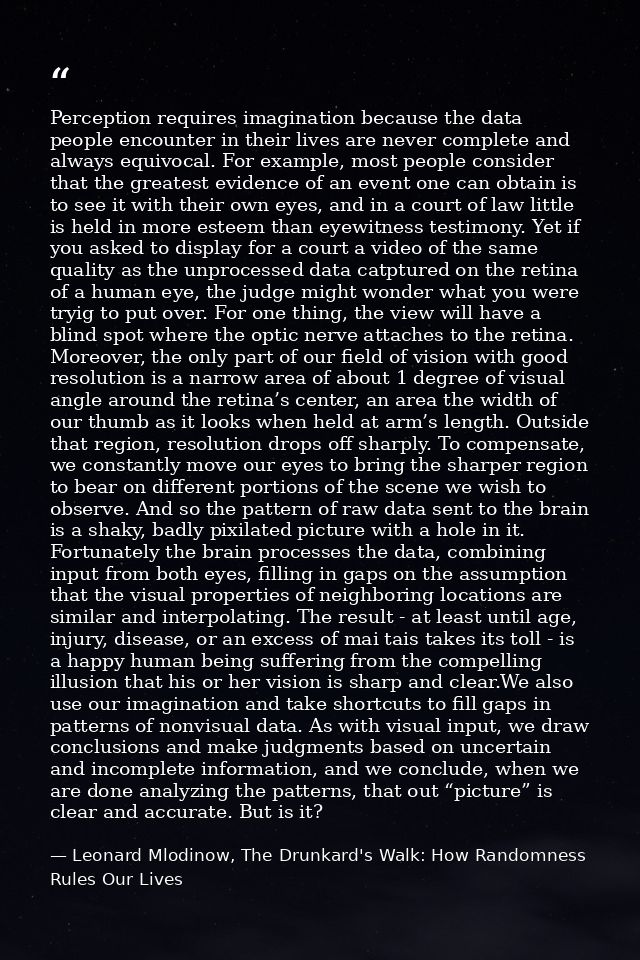 Perception requires imagination because the data people encounter in their lives are never complete and always equivocal — Leonard Mlodinow, The Drunkard's Walk: How Randomness Rules Our Lives