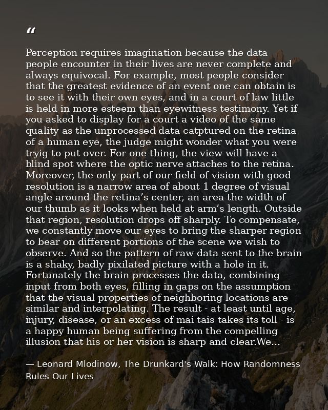 Perception requires imagination because the data people encounter in their lives are never complete and always equivocal — Leonard Mlodinow, The Drunkard's Walk: How Randomness Rules Our Lives
