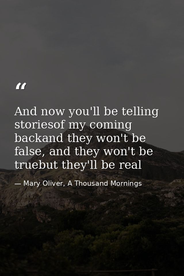 And now you'll be telling storiesof my coming backand they won't be false, and they won't be truebut they'll be real — Mary Oliver, A Thousand Mornings