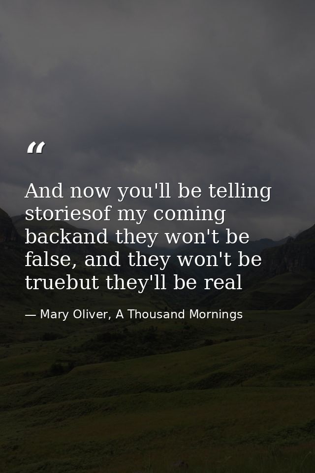 And now you'll be telling storiesof my coming backand they won't be false, and they won't be truebut they'll be real — Mary Oliver, A Thousand Mornings
