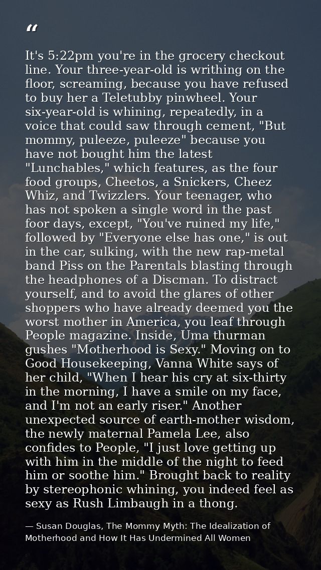 It's 5:22pm you're in the grocery checkout line. Your three-year-old is writhing on the floor, screaming, because you ha — Susan Douglas, The Mommy Myth: The Idealization of Motherhood and How It Has Undermined All Women