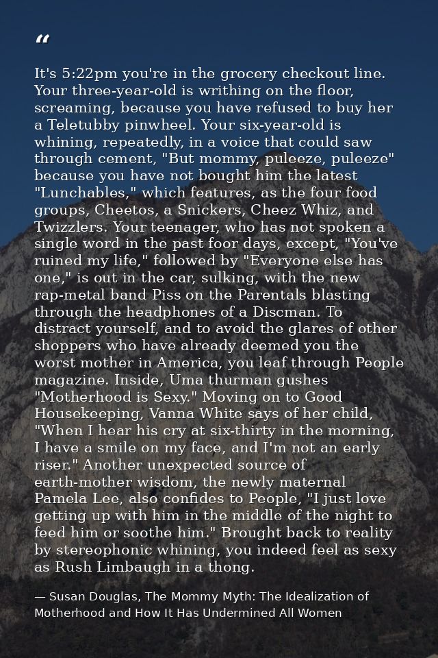 It's 5:22pm you're in the grocery checkout line. Your three-year-old is writhing on the floor, screaming, because you ha — Susan Douglas, The Mommy Myth: The Idealization of Motherhood and How It Has Undermined All Women