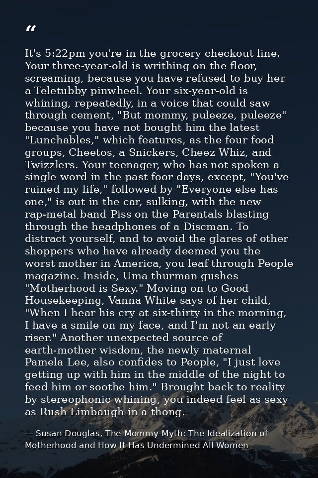 It's 5:22pm you're in the grocery checkout line. Your three-year-old is writhing on the floor, screaming, because you ha — Susan Douglas, The Mommy Myth: The Idealization of Motherhood and How It Has Undermined All Women