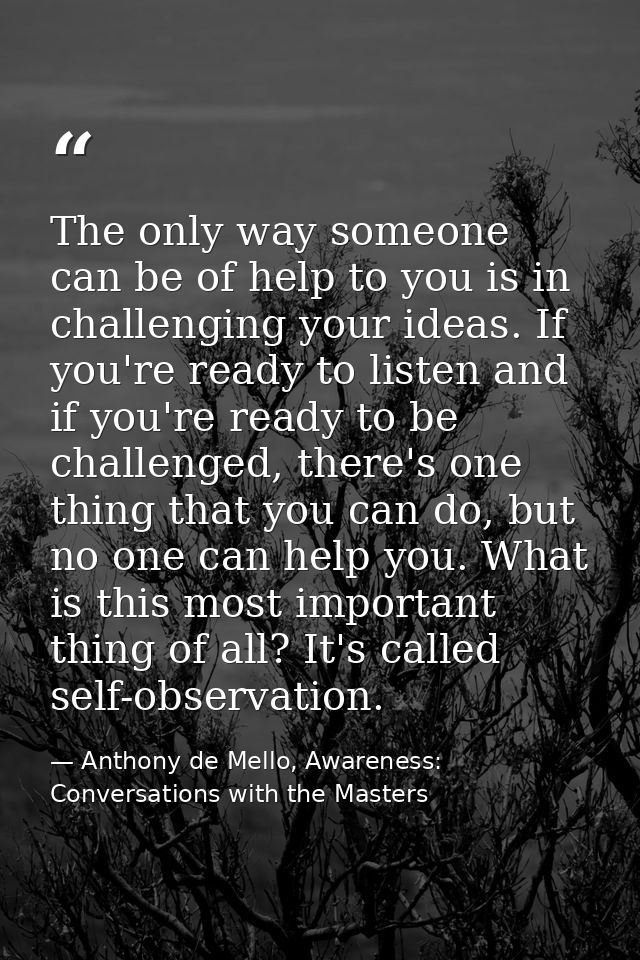 The only way someone can be of help to you is in challenging your ideas. If you're ready to listen and if you're ready t — Anthony de Mello, Awareness: Conversations with the Masters