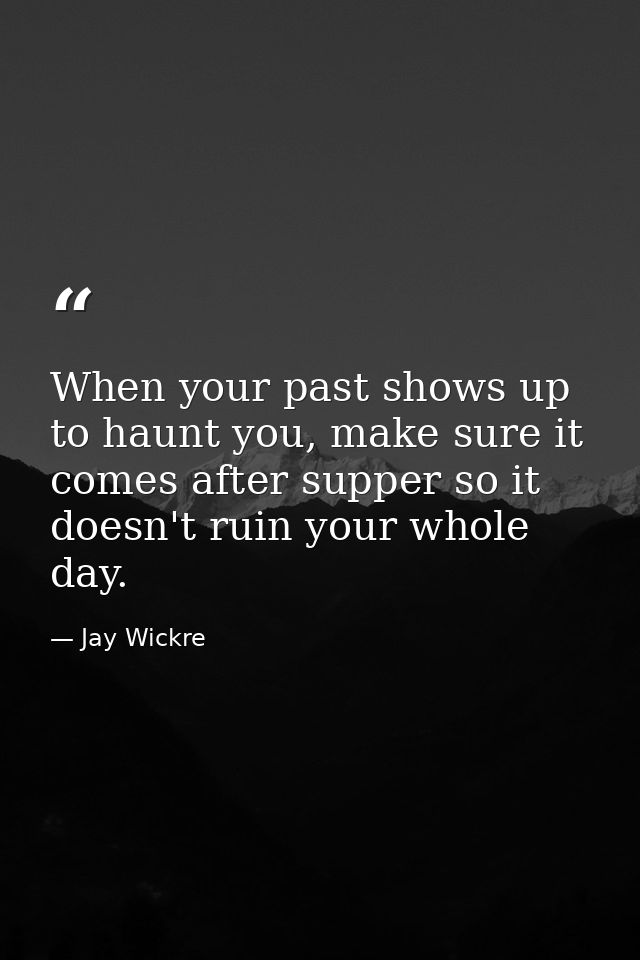 When your past shows up to haunt you, make sure it comes after supper so it doesn't ruin your whole day. — Jay Wickre