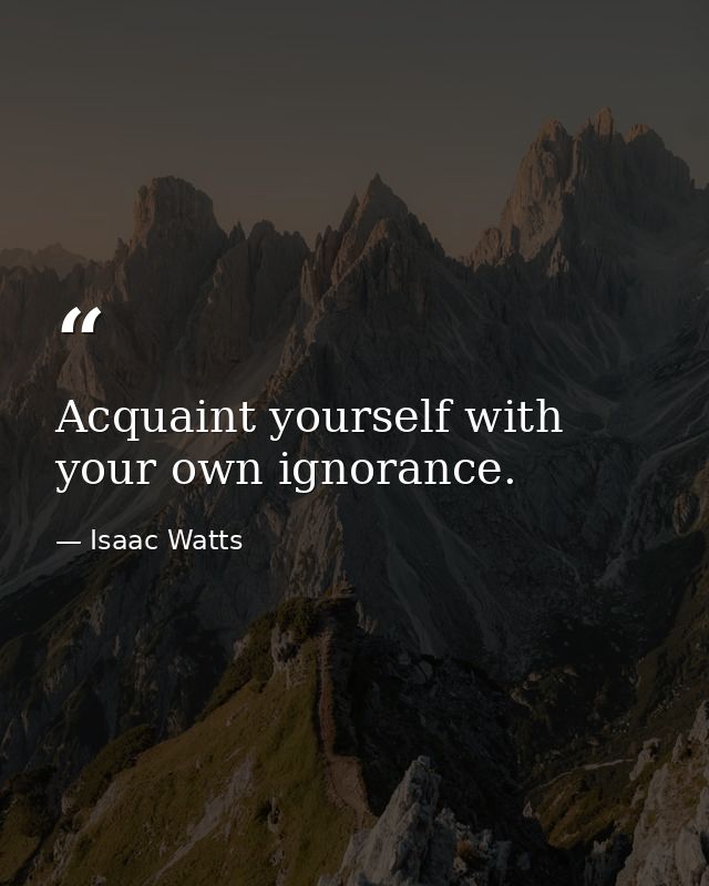 Acquaint yourself with your own ignorance. — Isaac Watts