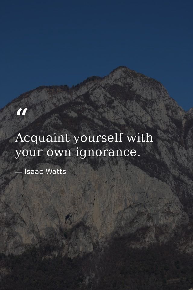 Acquaint yourself with your own ignorance. — Isaac Watts