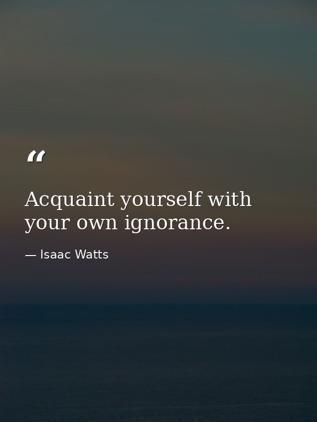 Acquaint yourself with your own ignorance. — Isaac Watts