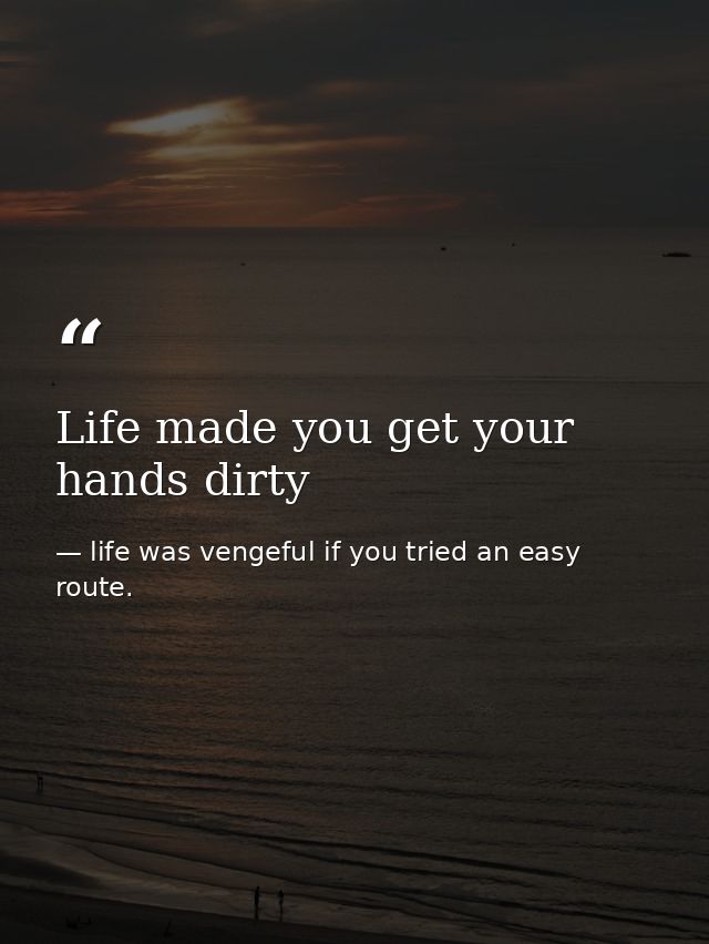 Life made you get your hands dirty — life was vengeful if you tried an easy route.