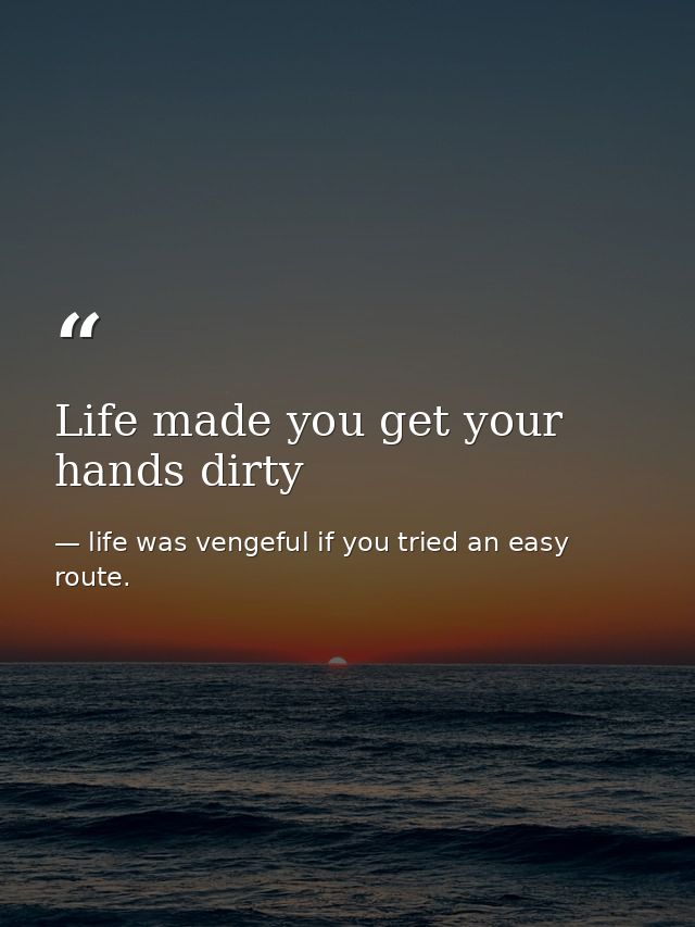 Life made you get your hands dirty — life was vengeful if you tried an easy route.