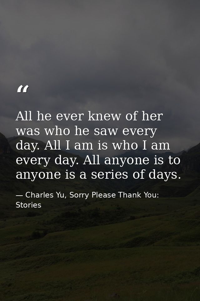 All he ever knew of her was who he saw every day. All I am is who I am every day. All anyone is to anyone is a series of — Charles Yu, Sorry Please Thank You: Stories