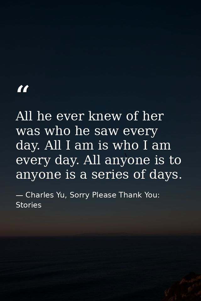 All he ever knew of her was who he saw every day. All I am is who I am every day. All anyone is to anyone is a series of — Charles Yu, Sorry Please Thank You: Stories