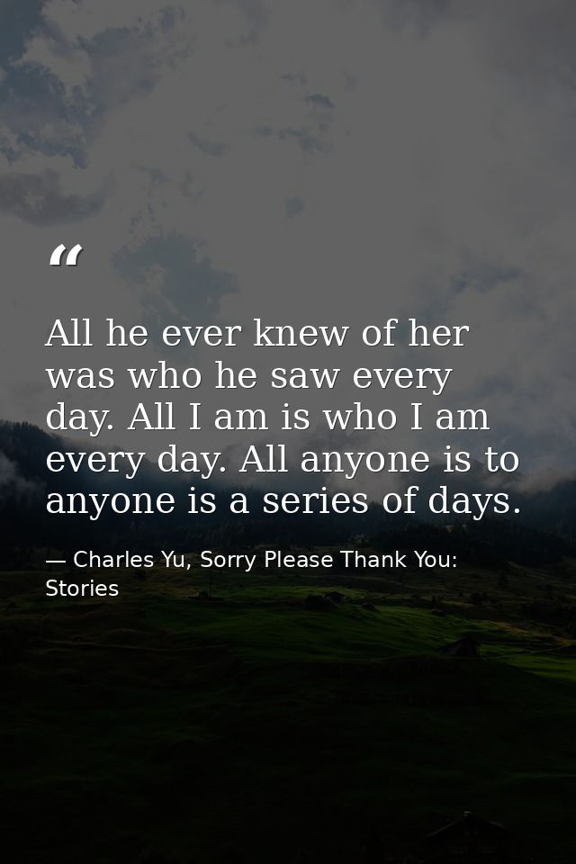 All he ever knew of her was who he saw every day. All I am is who I am every day. All anyone is to anyone is a series of — Charles Yu, Sorry Please Thank You: Stories