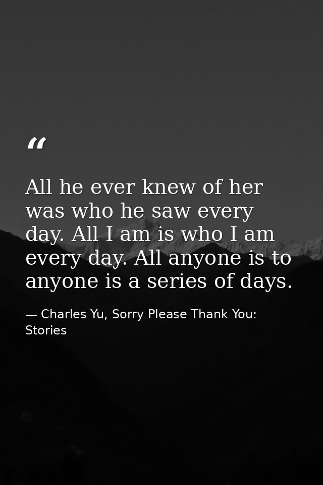 All he ever knew of her was who he saw every day. All I am is who I am every day. All anyone is to anyone is a series of — Charles Yu, Sorry Please Thank You: Stories