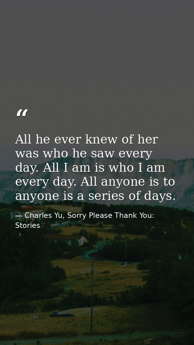 All he ever knew of her was who he saw every day. All I am is who I am every day. All anyone is to anyone is a series of — Charles Yu, Sorry Please Thank You: Stories